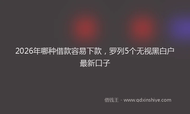 2026年哪种借款容易下款,罗列5个无视黑白户最新口子
