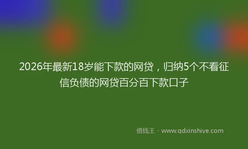 2026年最新18岁能下款的网贷，归纳5个不看征信负债的网贷百分百下款口子