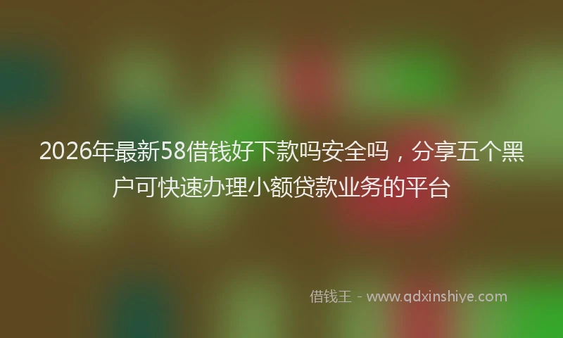 2026年最新58借钱好下款吗安全吗，分享五个黑户可快速办理小额贷款业务的平台