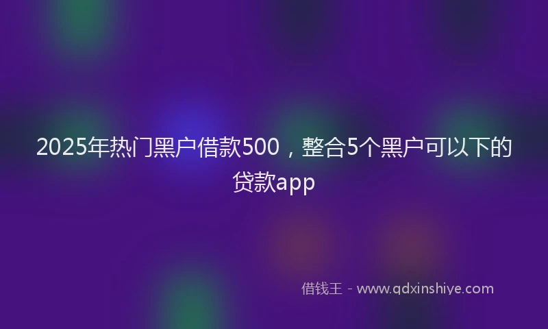 2025年热门黑户借款500，整合5个黑户可以下的贷款app