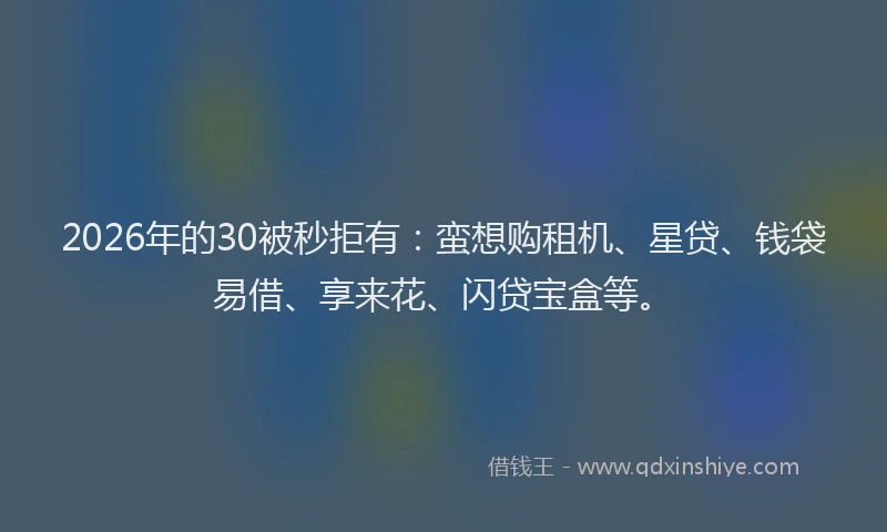 2026年的30被秒拒有:蛮想购租机、星贷、钱袋易借、享来花、闪贷宝盒等。
