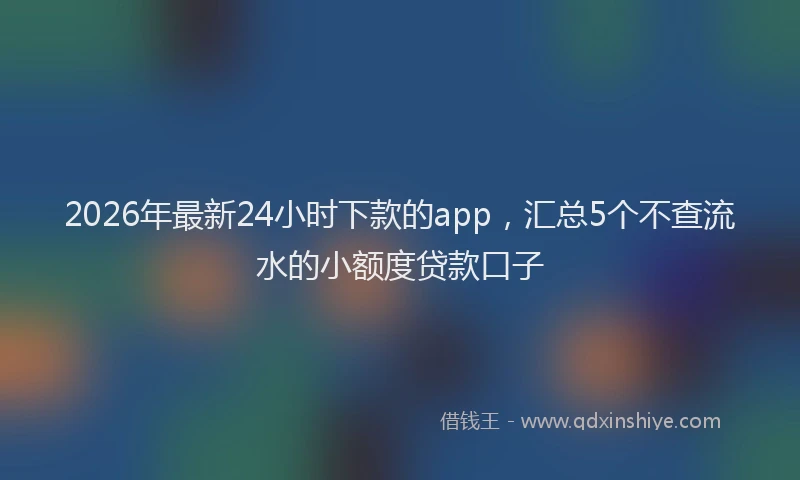 2026年最新24小时下款的app，汇总5个不查流水的小额度贷款口子