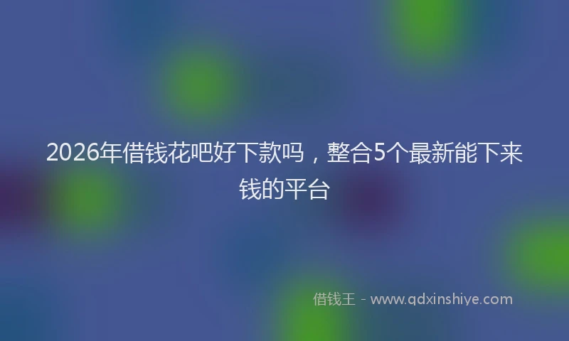 2026年借钱花吧好下款吗，整合5个最新能下来钱的平台