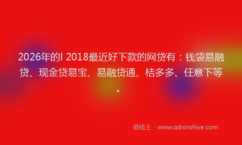 2026年的l 2018最近好下款的网贷有:钱袋易融贷、现金贷易宝、易融贷通、桔多多、任意下等。