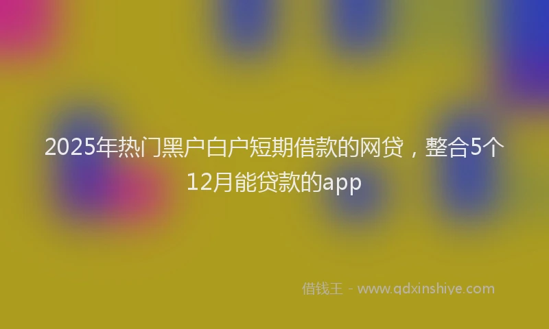 2025年热门黑户白户短期借款的网贷，整合5个12月能贷款的app