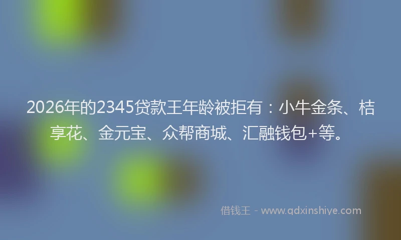 2026年的2345贷款王年龄被拒有：小牛金条、桔享花、金元宝、众帮商城、汇融钱包+等。