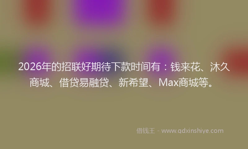 2026年的招联好期待下款时间有：钱来花、沐久商城、借贷易融贷、新希望、Max商城等。