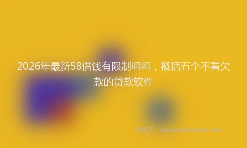 2026年最新58借钱有限制吗吗，概括五个不看欠款的贷款软件