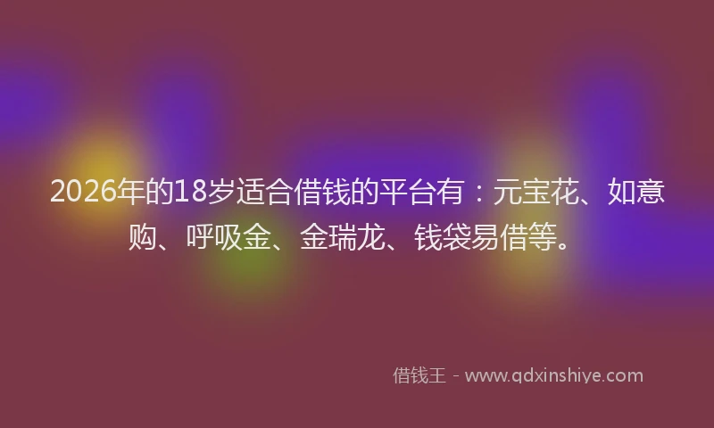 2026年的18岁适合借钱的平台有:元宝花、如意购、呼吸金、金瑞龙、钱袋易借等。