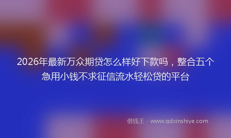 2026年最新万众期贷怎么样好下款吗，整合五个急用小钱不求征信流水轻松贷的平台
