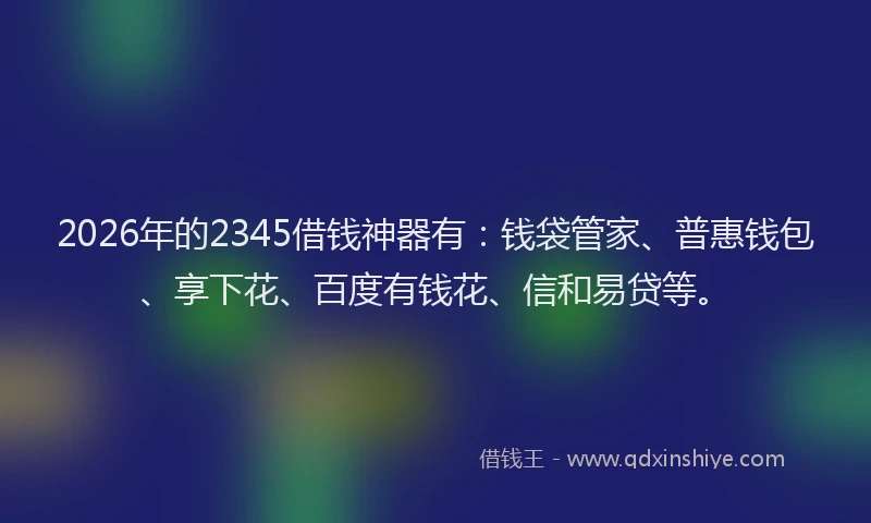 2026年的2345借钱神器有：钱袋管家、普惠钱包、享下花、百度有钱花、信和易贷等。