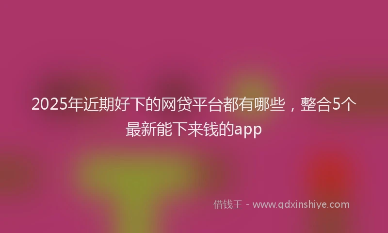 2025年近期好下的网贷平台都有哪些，整合5个最新能下来钱的app