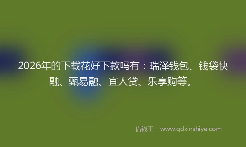 2026年的下载花好下款吗有:瑞泽钱包、钱袋快融、甄易融、宜人贷、乐享购等。