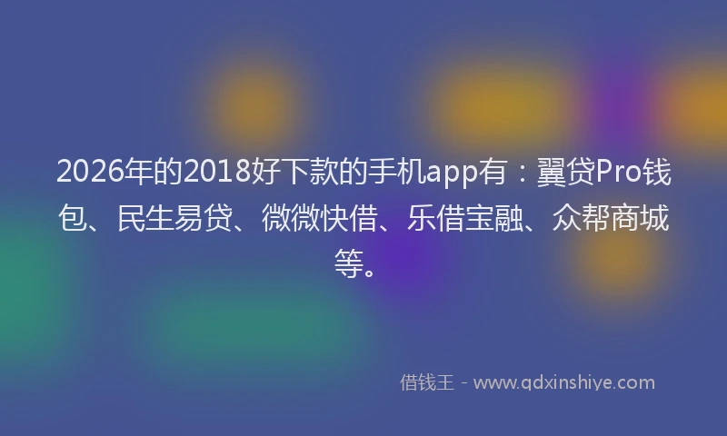 2026年的2018好下款的手机app有:翼贷Pro钱包、民生易贷、微微快借、乐借宝融、众帮商城等。