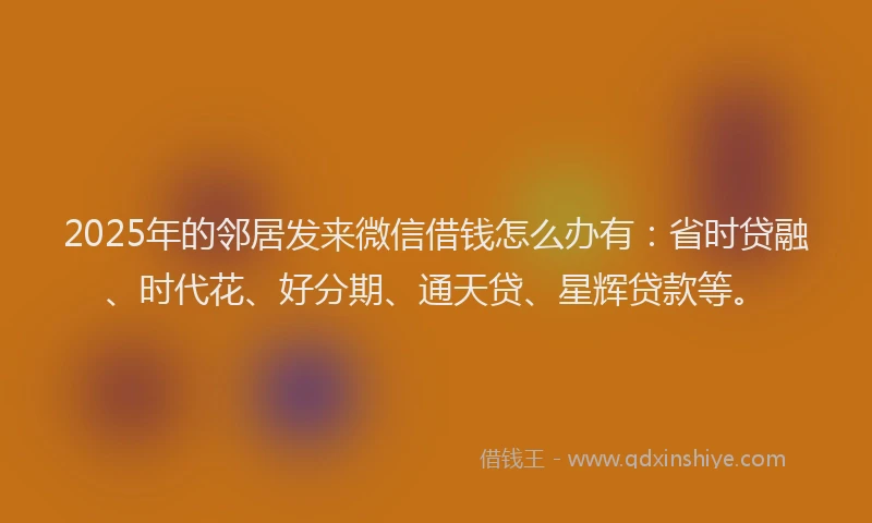 2025年的邻居发来微信借钱怎么办有:省时贷融、时代花、好分期、通天贷、星辉贷款等。