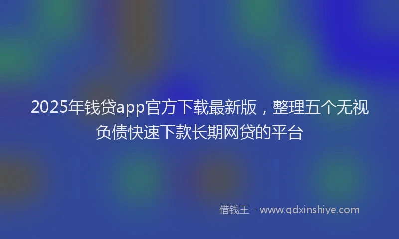 2025年钱贷app官方下载最新版，整理五个无视负债快速下款长期网贷的平台