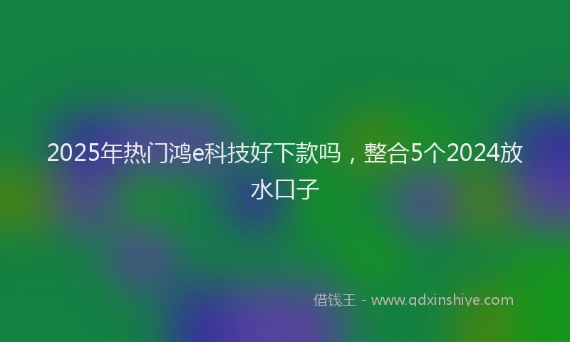 2025年热门鸿e科技好下款吗，整合5个2024放水口子