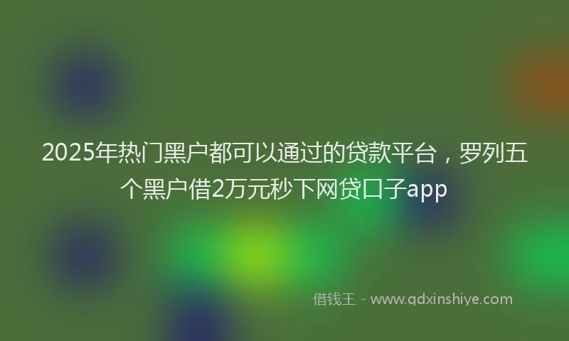 2025年热门黑户都可以通过的贷款平台,罗列五个黑户借2万元秒下网贷口子app