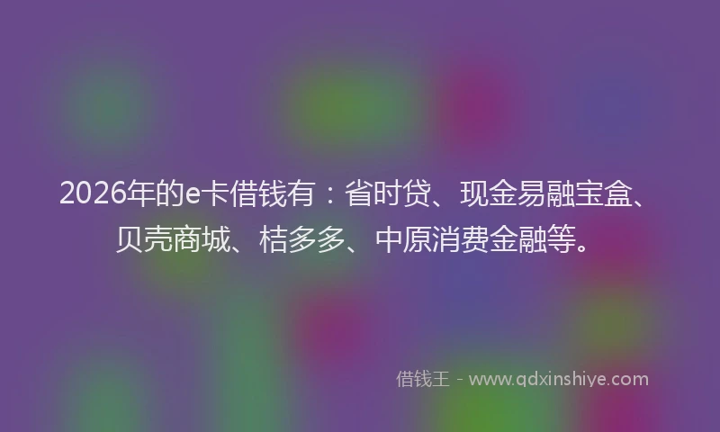 2026年的e卡借钱有：省时贷、现金易融宝盒、贝壳商城、桔多多、中原消费金融等。