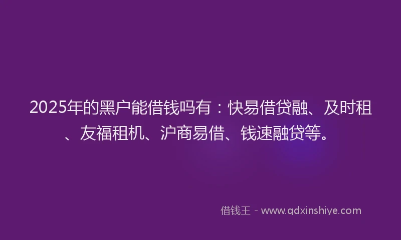 2025年的黑户能借钱吗有：快易借贷融、及时租、友福租机、沪商易借、钱速融贷等。
