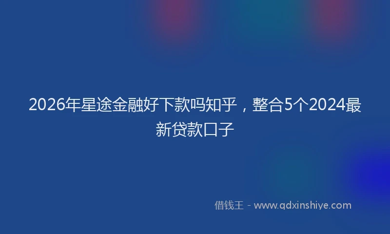 2026年星途金融好下款吗知乎，整合5个2024最新贷款口子