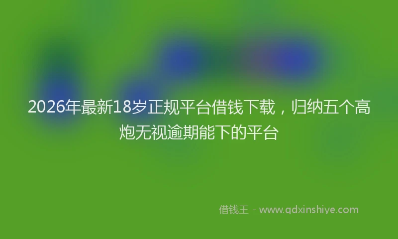 2026年最新18岁正规平台借钱下载，归纳五个高炮无视逾期能下的平台