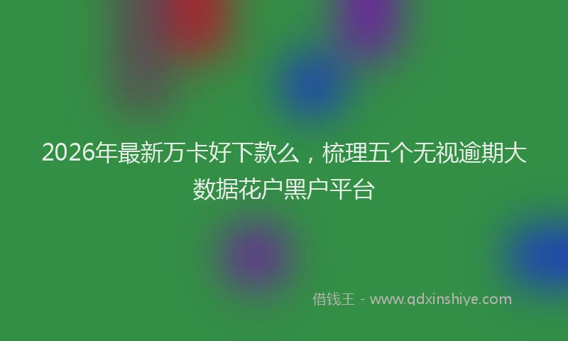 2026年最新万卡好下款么，梳理五个无视逾期大数据花户黑户平台