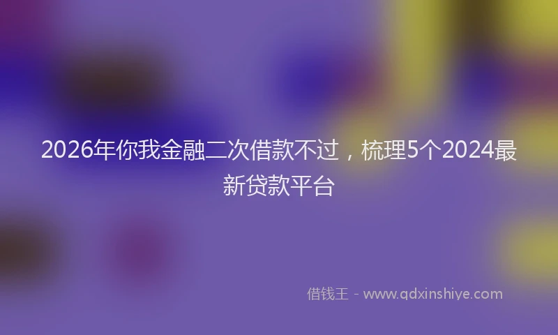 2026年你我金融二次借款不过,梳理5个2024最新贷款平台