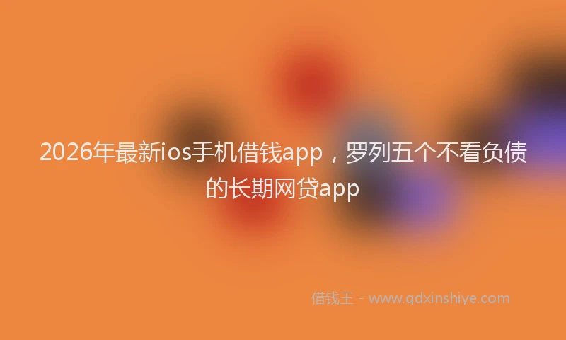 2026年最新ios手机借钱app,罗列五个不看负债的长期网贷app