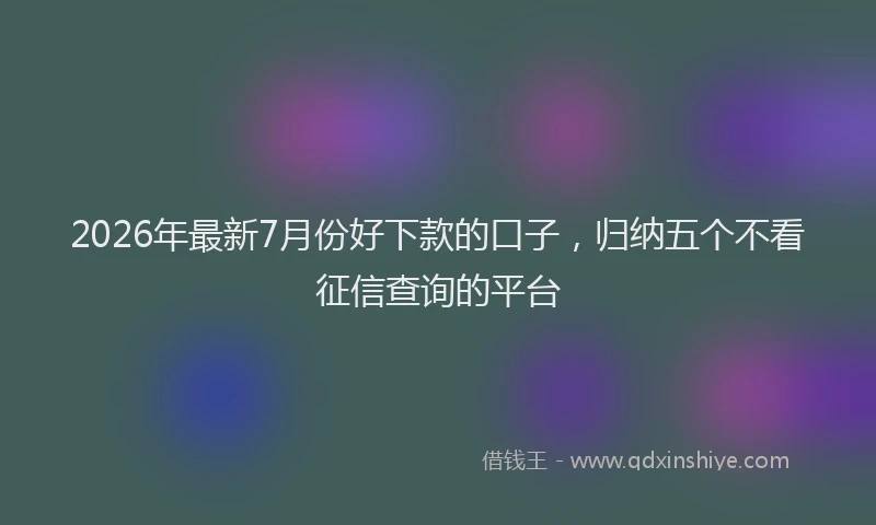2026年最新7月份好下款的口子，归纳五个不看征信查询的平台
