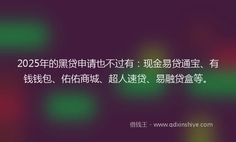 2025年的黑贷申请也不过有：现金易贷通宝、有钱钱包、佑佑商城、超人速贷、易融贷盒等。