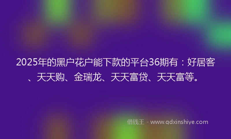 2025年的黑户花户能下款的平台36期有：好居客、天天购、金瑞龙、天天富贷、天天富等。