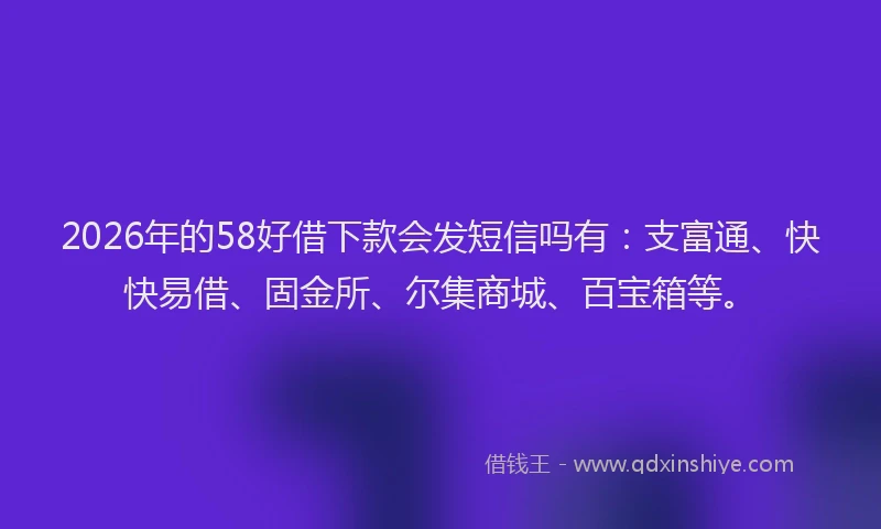 2026年的58好借下款会发短信吗有:支富通、快快易借、固金所、尔集商城、百宝箱等。