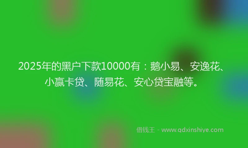 2025年的黑户下款10000有:鹅小易、安逸花、小赢卡贷、随易花、安心贷宝融等。