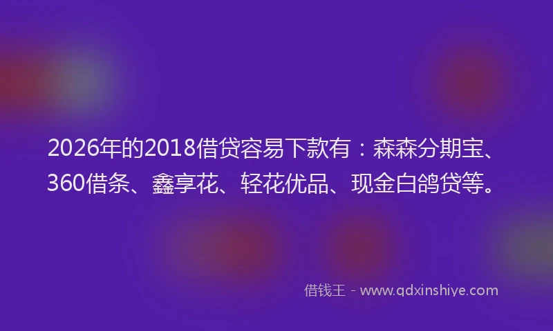 2026年的2018借贷容易下款有:森森分期宝、360借条、鑫享花、轻花优品、现金白鸽贷等。