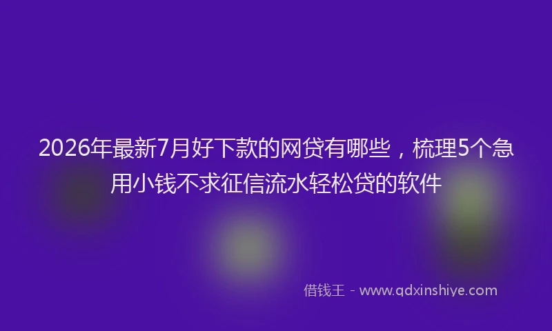 2026年最新7月好下款的网贷有哪些，梳理5个急用小钱不求征信流水轻松贷的软件