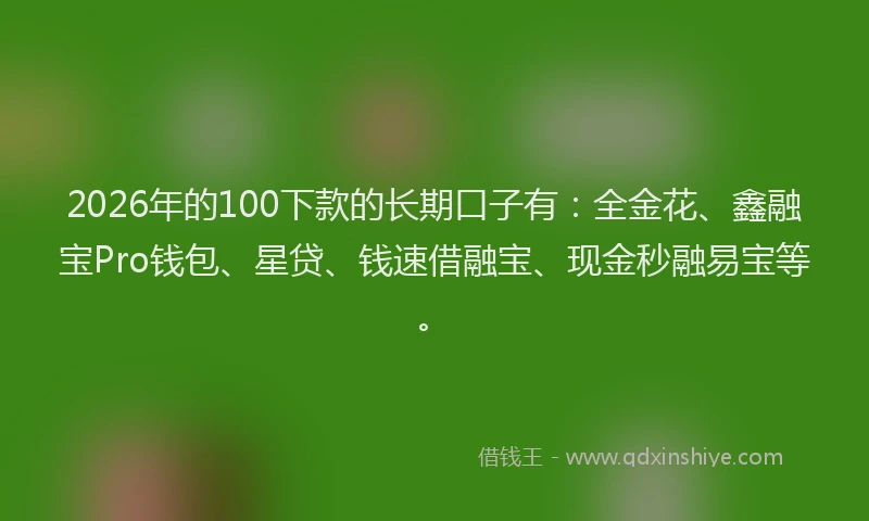 2026年的100下款的长期口子有:全金花、鑫融宝Pro钱包、星贷、钱速借融宝、现金秒融易宝等。