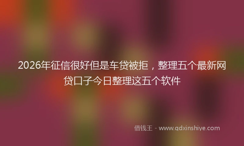 2026年征信很好但是车贷被拒,整理五个最新网贷口子今日整理这五个软件