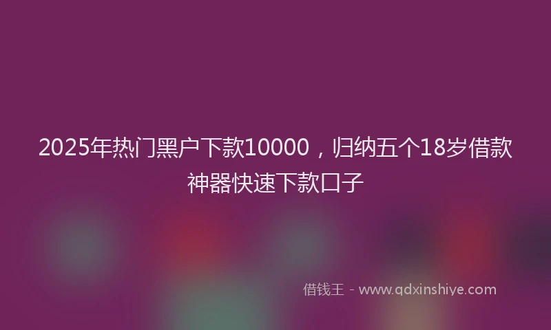 2025年热门黑户下款10000，归纳五个18岁借款神器快速下款口子