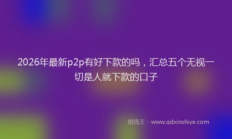 2026年最新p2p有好下款的吗，汇总五个无视一切是人就下款的口子