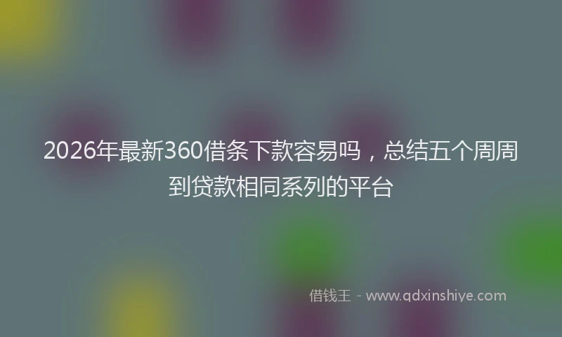 2026年最新360借条下款容易吗，总结五个周周到贷款相同系列的平台