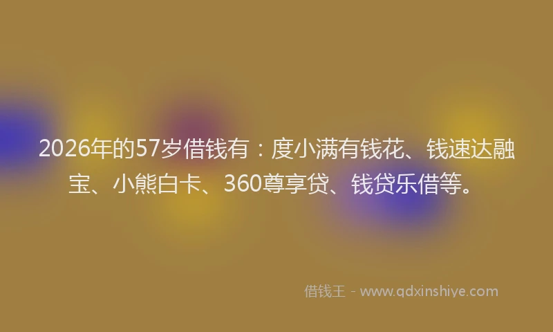 2026年的57岁借钱有：度小满有钱花、钱速达融宝、小熊白卡、360尊享贷、钱贷乐借等。