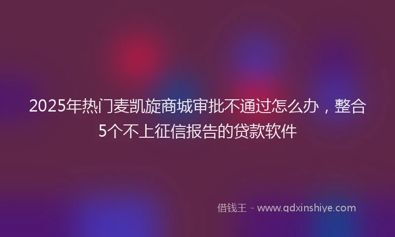 2025年热门麦凯旋商城审批不通过怎么办，整合5个不上征信报告的贷款软件