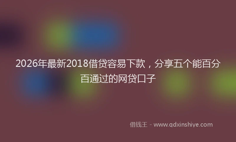 2026年最新2018借贷容易下款，分享五个能百分百通过的网贷口子
