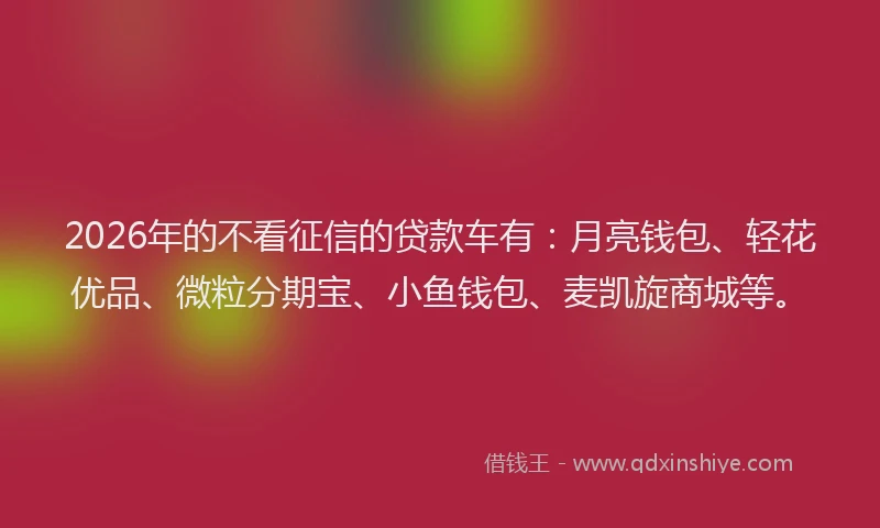 2026年的不看征信的贷款车有:月亮钱包、轻花优品、微粒分期宝、小鱼钱包、麦凯旋商城等。
