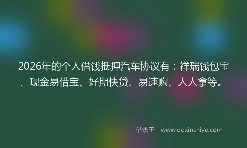 2026年的个人借钱抵押汽车协议有:祥瑞钱包宝、现金易借宝、好期快贷、易速购、人人拿等。