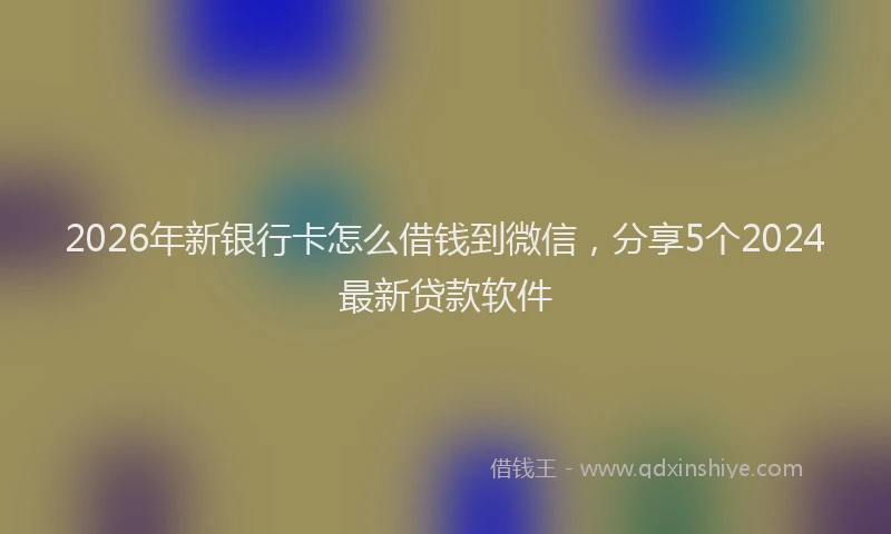 2026年新银行卡怎么借钱到微信，分享5个2024最新贷款软件
