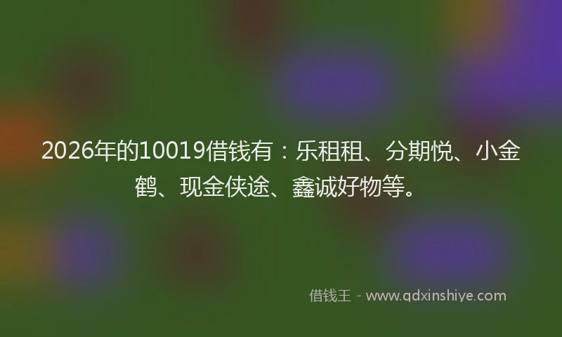 2026年的10019借钱有:乐租租、分期悦、小金鹤、现金侠途、鑫诚好物等。