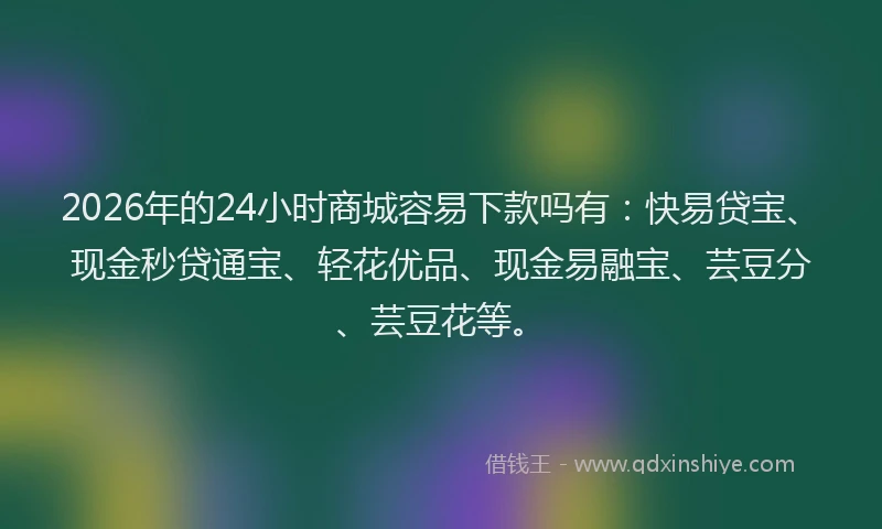 2026年的24小时商城容易下款吗有：快易贷宝、现金秒贷通宝、轻花优品、现金易融宝、芸豆分、芸豆花等。