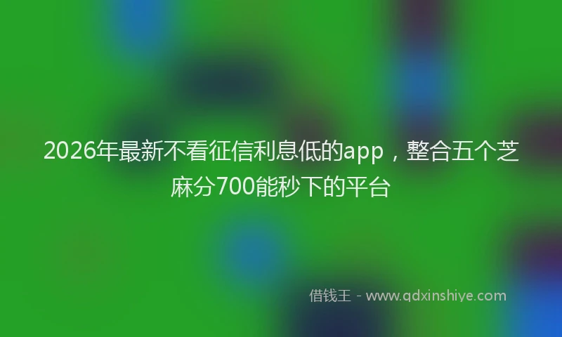 2026年最新不看征信利息低的app,整合五个芝麻分700能秒下的平台
